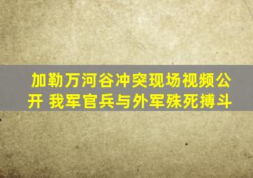 加勒万河谷冲突现场视频公开 我军官兵与外军殊死搏斗